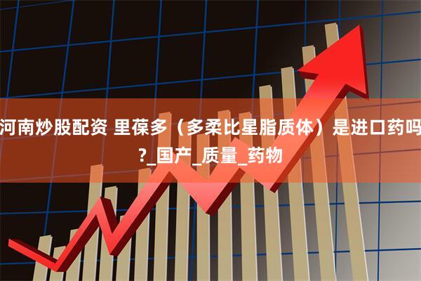 河南炒股配资 里葆多（多柔比星脂质体）是进口药吗?_国产_质量_药物