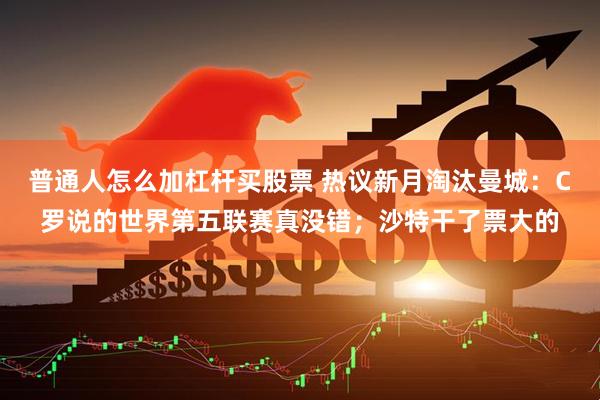 普通人怎么加杠杆买股票 热议新月淘汰曼城：C罗说的世界第五联赛真没错；沙特干了票大的