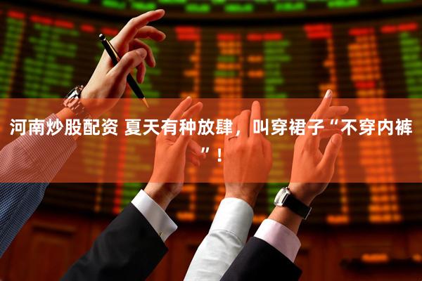 河南炒股配资 夏天有种放肆，叫穿裙子“不穿内裤”！