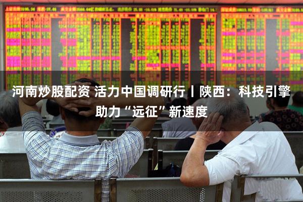 河南炒股配资 活力中国调研行丨陕西：科技引擎助力“远征”新速度