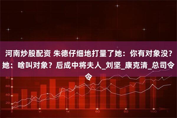 河南炒股配资 朱德仔细地打量了她：你有对象没？她：啥叫对象？后成中将夫人_刘坚_康克清_总司令