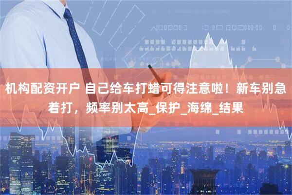 机构配资开户 自己给车打蜡可得注意啦！新车别急着打，频率别太高_保护_海绵_结果