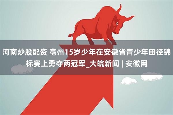 河南炒股配资 亳州15岁少年在安徽省青少年田径锦标赛上勇夺两冠军_大皖新闻 | 安徽网