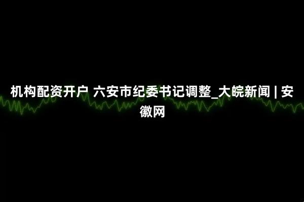 机构配资开户 六安市纪委书记调整_大皖新闻 | 安徽网
