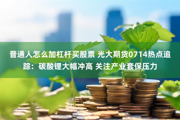 普通人怎么加杠杆买股票 光大期货0714热点追踪：碳酸锂大幅冲高 关注产业套保压力