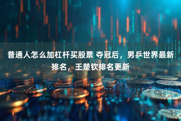 普通人怎么加杠杆买股票 夺冠后，男乒世界最新排名，王楚钦排名更新