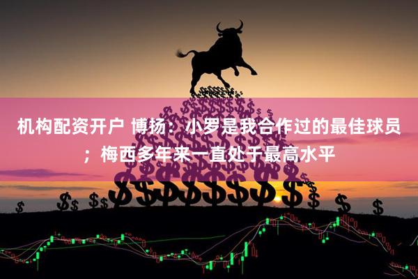机构配资开户 博扬：小罗是我合作过的最佳球员；梅西多年来一直处于最高水平
