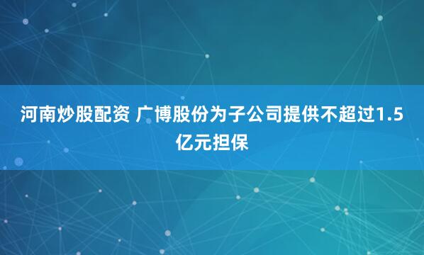 河南炒股配资 广博股份为子公司提供不超过1.5亿元担保