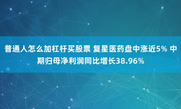 普通人怎么加杠杆买股票 复星医药盘中涨近5% 中期归母净利润同比增长38.96%