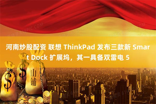 河南炒股配资 联想 ThinkPad 发布三款新 Smart Dock 扩展坞，其一具备双雷电 5