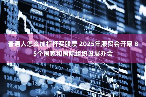 普通人怎么加杠杆买股票 2025年服贸会开幕 85个国家和国际组织设展办会