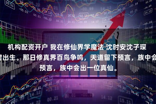 机构配资开户 我在修仙界学魔法 沈时安沈子琛 我与庶弟同时出生。那日修真界百鸟争鸣，天道留下预言，族中会出一位真仙。