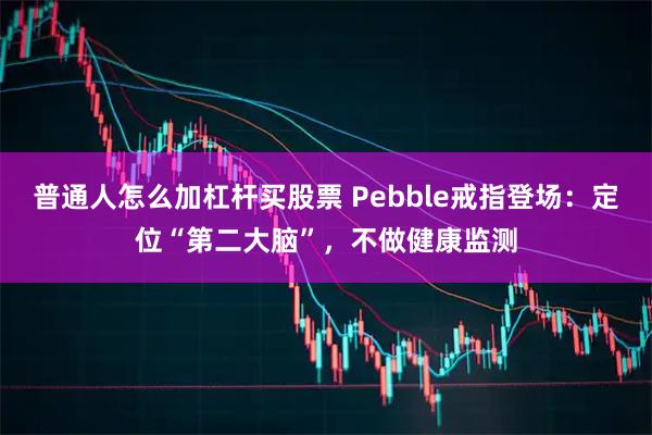 普通人怎么加杠杆买股票 Pebble戒指登场：定位“第二大脑”，不做健康监测